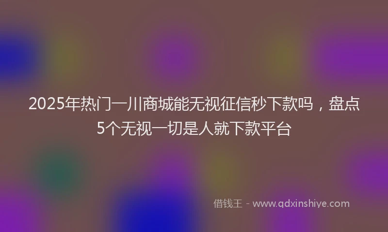 2025年热门一川商城能无视征信秒下款吗，盘点5个无视一切是人就下款平台