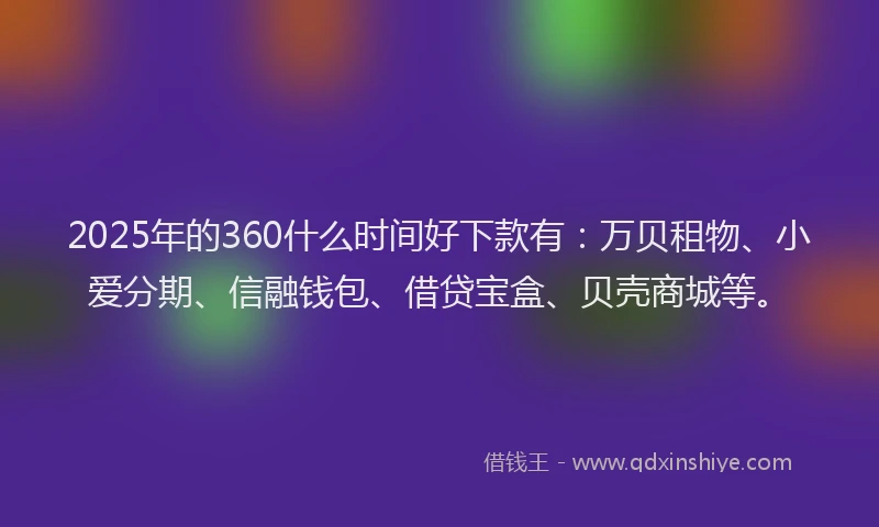 2025年的360什么时间好下款有：万贝租物、小爱分期、信融钱包、借贷宝盒、贝壳商城等。