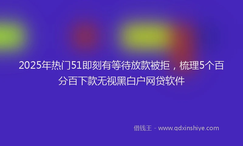 2025年热门51即刻有等待放款被拒，梳理5个百分百下款无视黑白户网贷软件