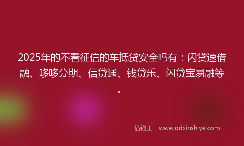 2025年的不看征信的车抵贷安全吗有：闪贷速借融、哆哆分期、信贷通、钱贷乐、闪贷宝易融等。