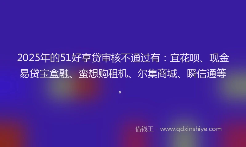 2025年的51好享贷审核不通过有：宜花呗、现金易贷宝盒融、蛮想购租机、尔集商城、瞬信通等。