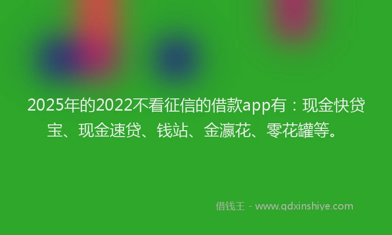 2025年的2022不看征信的借款app有：现金快贷宝、现金速贷、钱站、金瀛花、零花罐等。