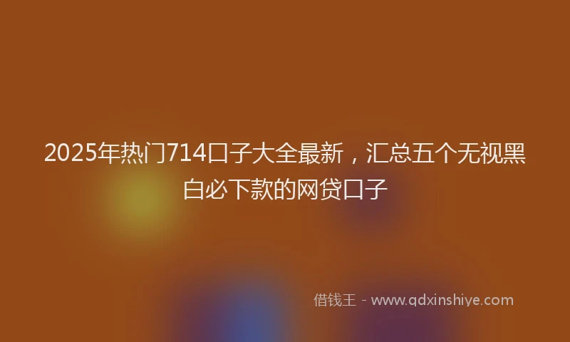 2025年热门714口子大全最新，汇总五个无视黑白必下款的网贷口子