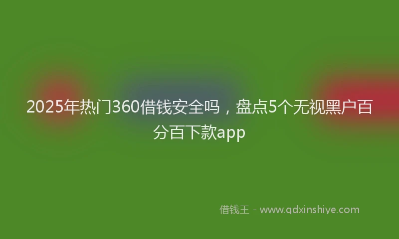 2025年热门360借钱安全吗，盘点5个无视黑户百分百下款app
