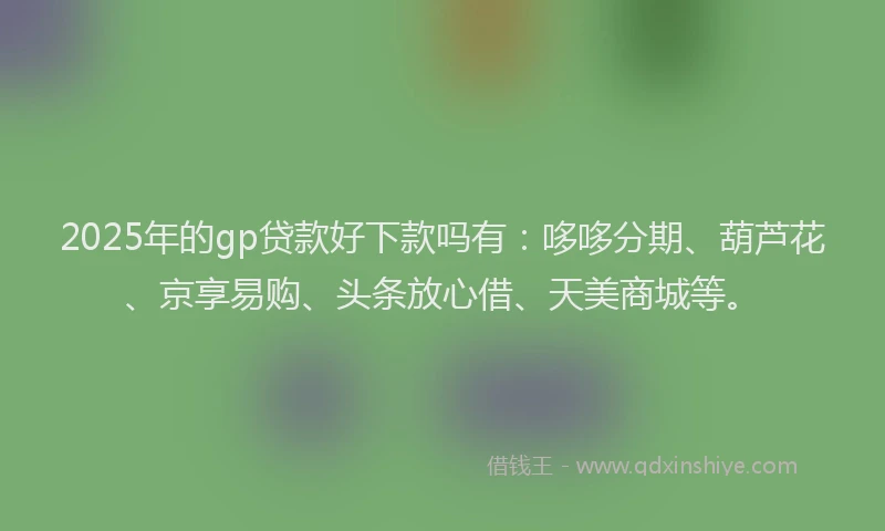 2025年的gp贷款好下款吗有：哆哆分期、葫芦花、京享易购、头条放心借、天美商城等。