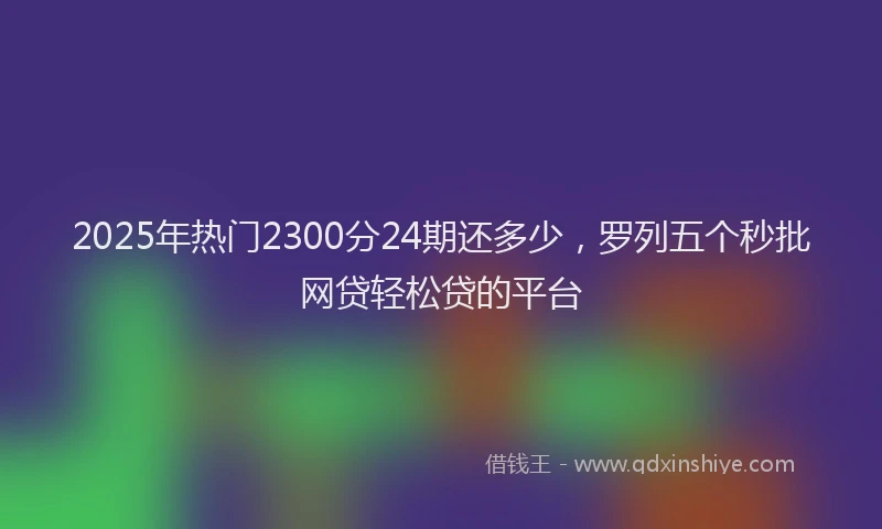 2025年热门2300分24期还多少，罗列五个秒批网贷轻松贷的平台