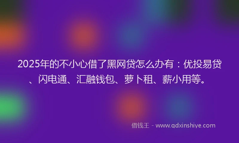 2025年的不小心借了黑网贷怎么办有：优投易贷、闪电通、汇融钱包、萝卜租、薪小用等。