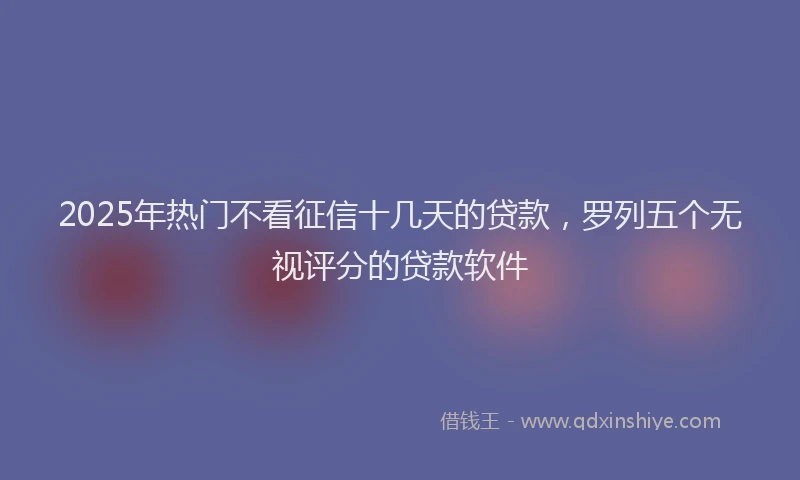2025年热门不看征信十几天的贷款，罗列五个无视评分的贷款软件