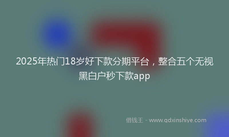 2025年热门18岁好下款分期平台，整合五个无视黑白户秒下款app