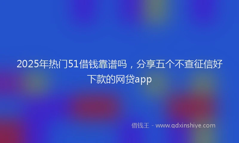 2025年热门51借钱靠谱吗，分享五个不查征信好下款的网贷app