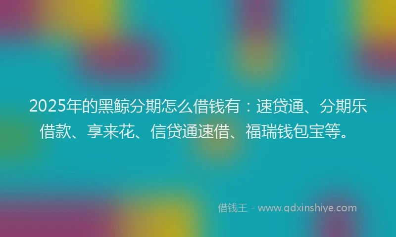 2025年的黑鲸分期怎么借钱有：速贷通、分期乐借款、享来花、信贷通速借、福瑞钱包宝等。
