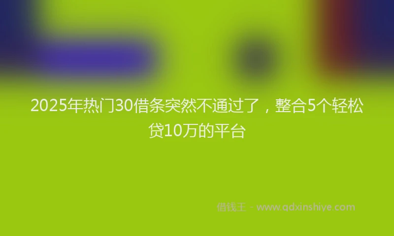 2025年热门30借条突然不通过了，整合5个轻松贷10万的平台