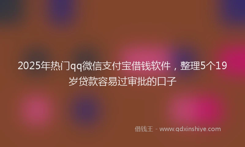 2025年热门qq微信支付宝借钱软件，整理5个19岁贷款容易过审批的口子