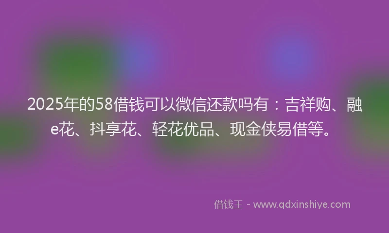 2025年的58借钱可以微信还款吗有：吉祥购、融e花、抖享花、轻花优品、现金侠易借等。