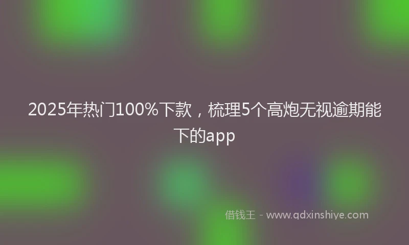 2025年热门100%下款，梳理5个高炮无视逾期能下的app