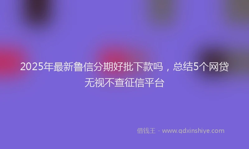2025年最新鲁信分期好批下款吗，总结5个网贷无视不查征信平台