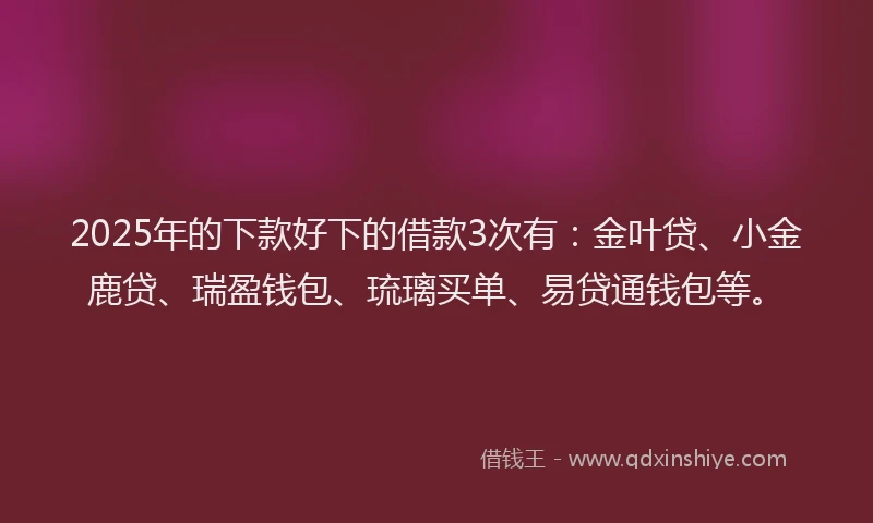 2025年的下款好下的借款3次有：金叶贷、小金鹿贷、瑞盈钱包、琉璃买单、易贷通钱包等。