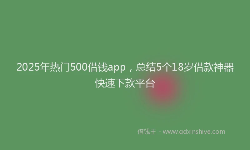 2025年热门500借钱app，总结5个18岁借款神器快速下款平台