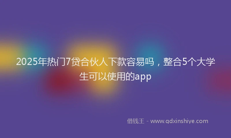 2025年热门7贷合伙人下款容易吗，整合5个大学生可以使用的app