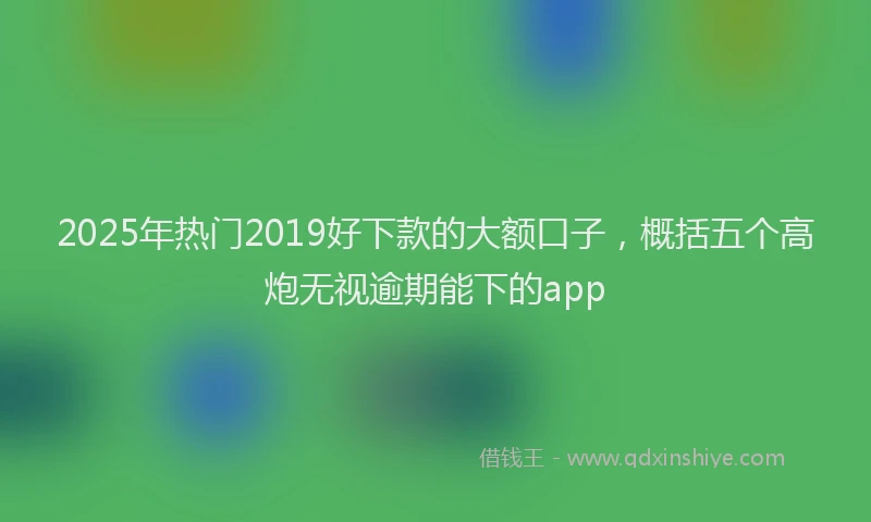 2025年热门2019好下款的大额口子，概括五个高炮无视逾期能下的app