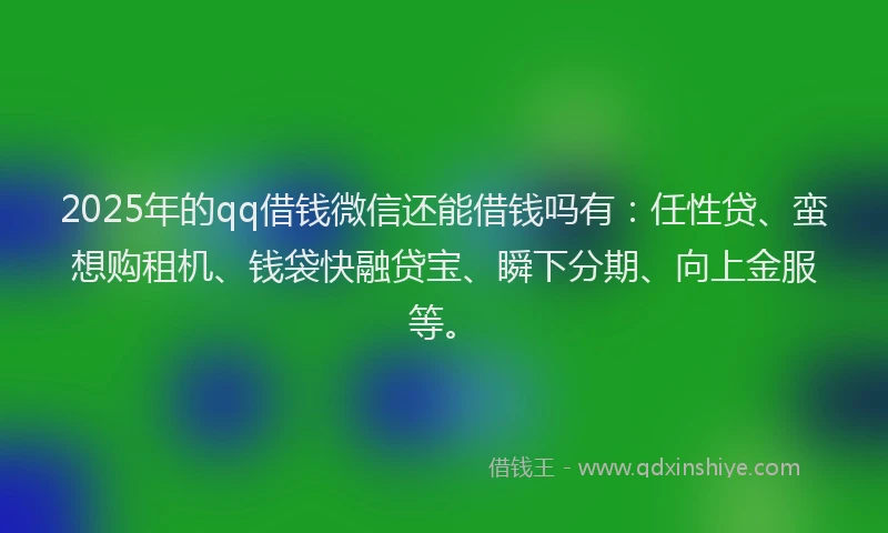 2025年的qq借钱微信还能借钱吗有：任性贷、蛮想购租机、钱袋快融贷宝、瞬下分期、向上金服等。