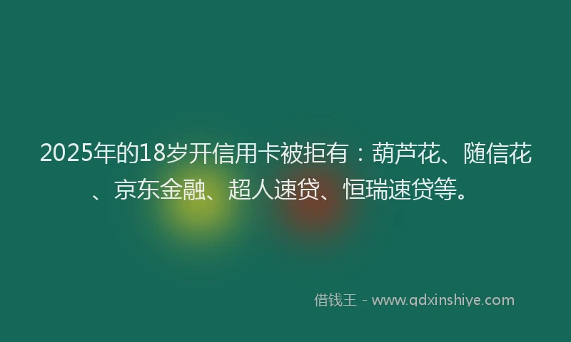 2025年的18岁开信用卡被拒有：葫芦花、随信花、京东金融、超人速贷、恒瑞速贷等。