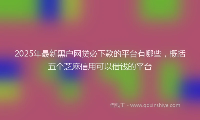 2025年最新黑户网贷必下款的平台有哪些，概括五个芝麻信用可以借钱的平台