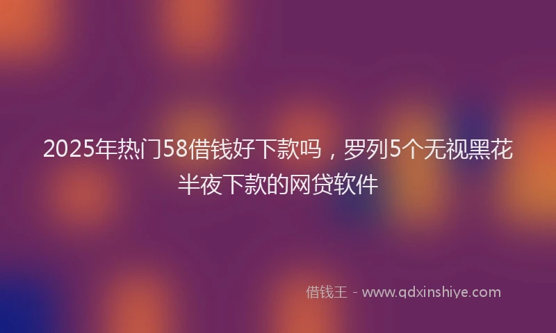 2025年热门58借钱好下款吗，罗列5个无视黑花半夜下款的网贷软件