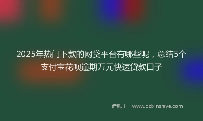 2025年热门下款的网贷平台有哪些呢，总结5个支付宝花呗逾期万元快速贷款口子