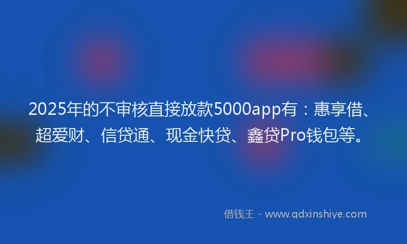 2025年的不审核直接放款5000app有:惠享借、超爱财、信贷通、现金快贷、鑫贷Pro钱包等。