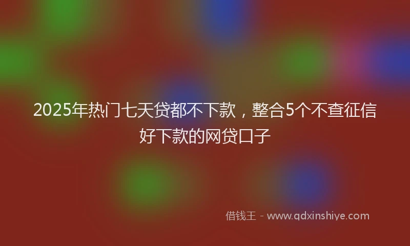 2025年热门七天贷都不下款，整合5个不查征信好下款的网贷口子