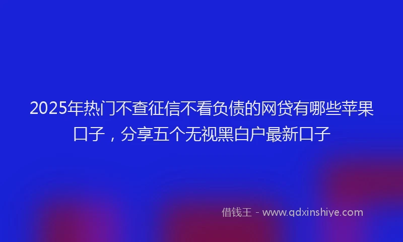 2025年热门不查征信不看负债的网贷有哪些苹果口子，分享五个无视黑白户最新口子