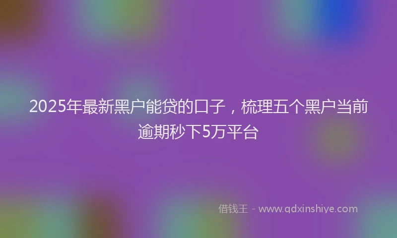 2025年最新黑户能贷的口子，梳理五个黑户当前逾期秒下5万平台
