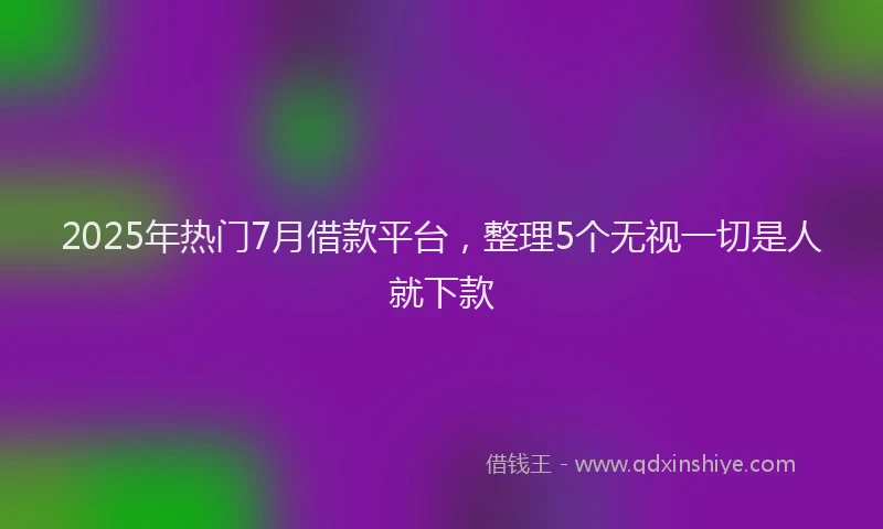 2025年热门7月借款平台，整理5个无视一切是人就下款