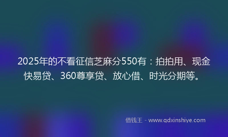 2025年的不看征信芝麻分550有:拍拍用、现金快易贷、360尊享贷、放心借、时光分期等。