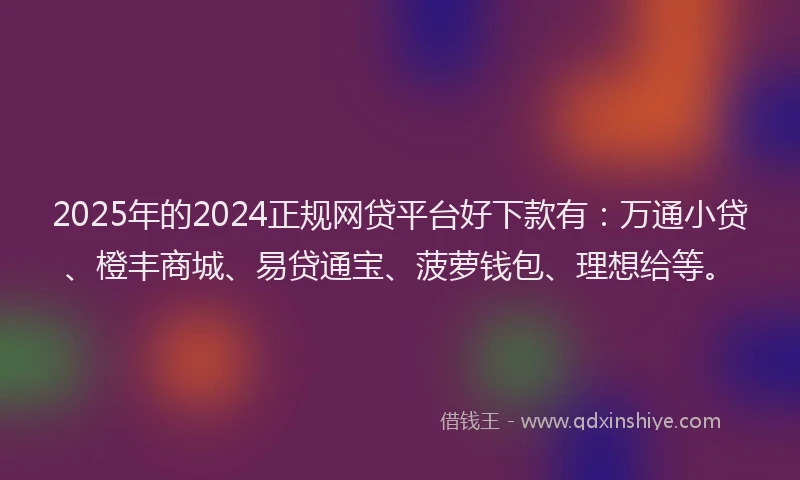 2025年的2024正规网贷平台好下款有：万通小贷、橙丰商城、易贷通宝、菠萝钱包、理想给等。