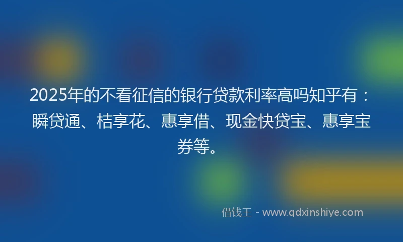 2025年的不看征信的银行贷款利率高吗知乎有:瞬贷通、桔享花、惠享借、现金快贷宝、惠享宝券等。
