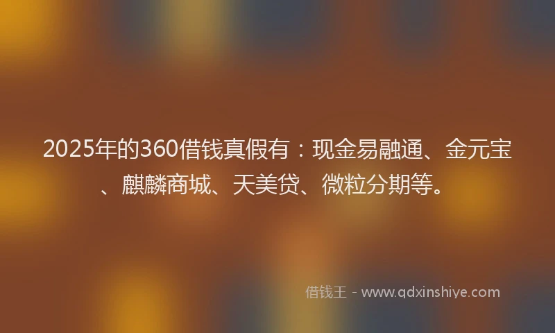 2025年的360借钱真假有：现金易融通、金元宝、麒麟商城、天美贷、微粒分期等。