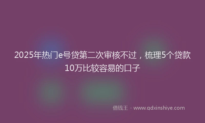 2025年热门e号贷第二次审核不过，梳理5个贷款10万比较容易的口子