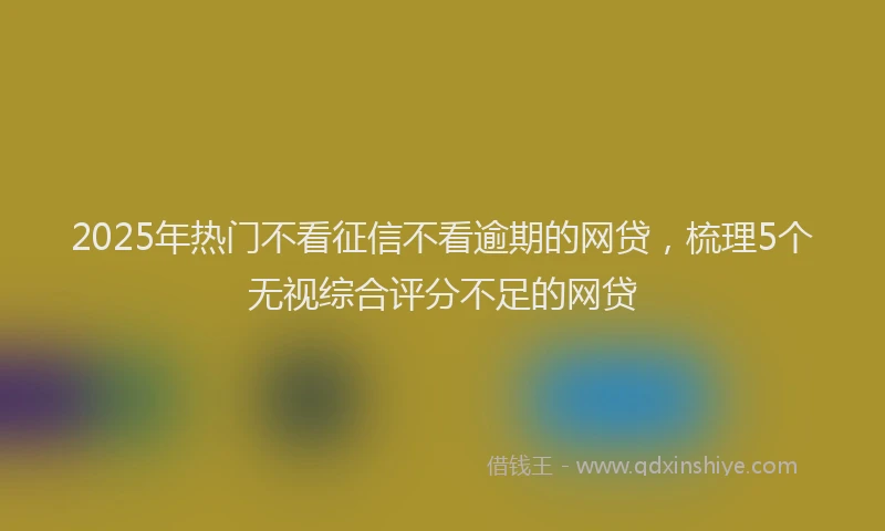 2025年热门不看征信不看逾期的网贷，梳理5个无视综合评分不足的网贷