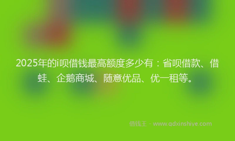 2025年的i呗借钱最高额度多少有：省呗借款、借蛙、企鹅商城、随意优品、优一租等。