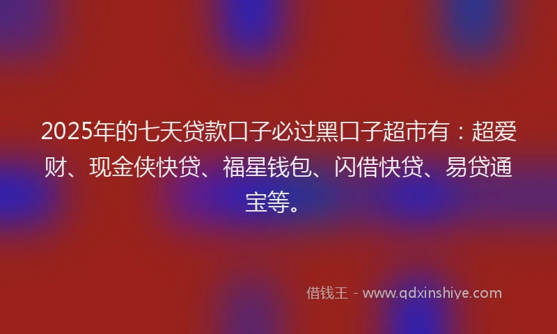 2025年的七天贷款口子必过黑口子超市有：超爱财、现金侠快贷、福星钱包、闪借快贷、易贷通宝等。
