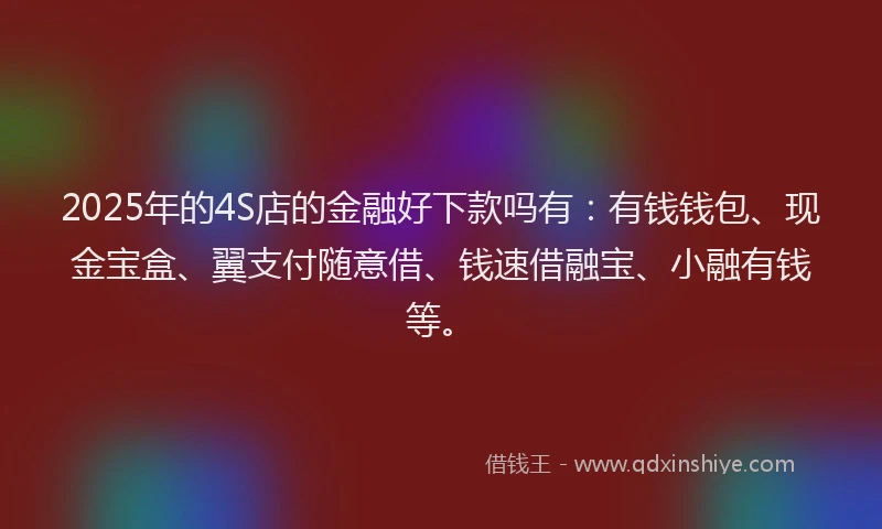 2025年的4S店的金融好下款吗有：有钱钱包、现金宝盒、翼支付随意借、钱速借融宝、小融有钱等。