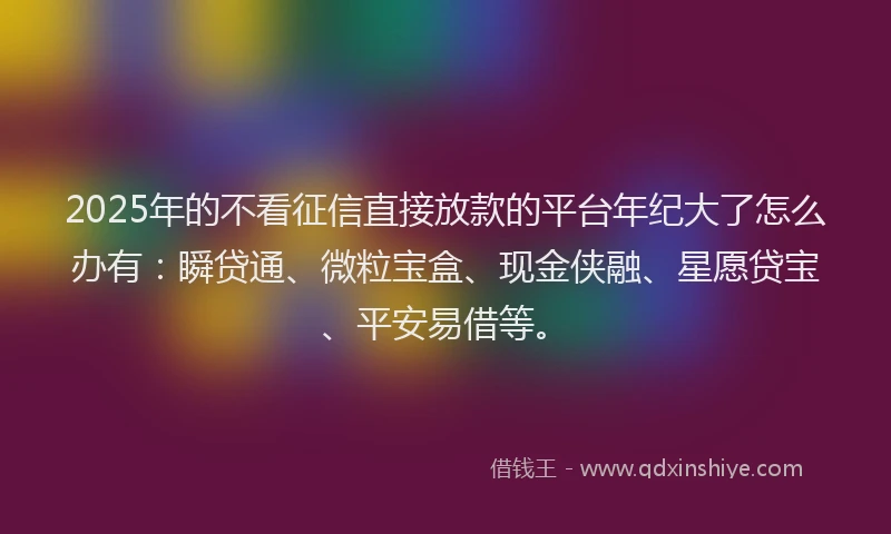 2025年的不看征信直接放款的平台年纪大了怎么办有：瞬贷通、微粒宝盒、现金侠融、星愿贷宝、平安易借等。