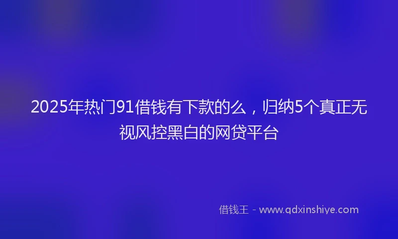 2025年热门91借钱有下款的么，归纳5个真正无视风控黑白的网贷平台