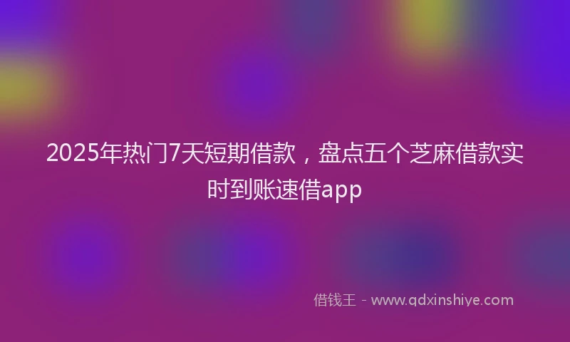 2025年热门7天短期借款，盘点五个芝麻借款实时到账速借app