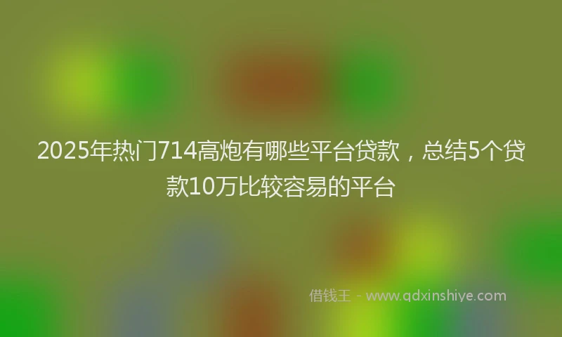 2025年热门714高炮有哪些平台贷款，总结5个贷款10万比较容易的平台