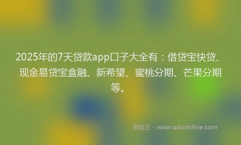 2025年的7天贷款app口子大全有：借贷宝快贷、现金易贷宝盒融、新希望、蜜桃分期、芒果分期等。