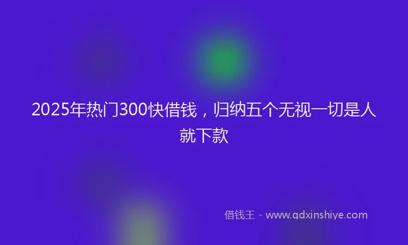 2025年热门300快借钱，归纳五个无视一切是人就下款