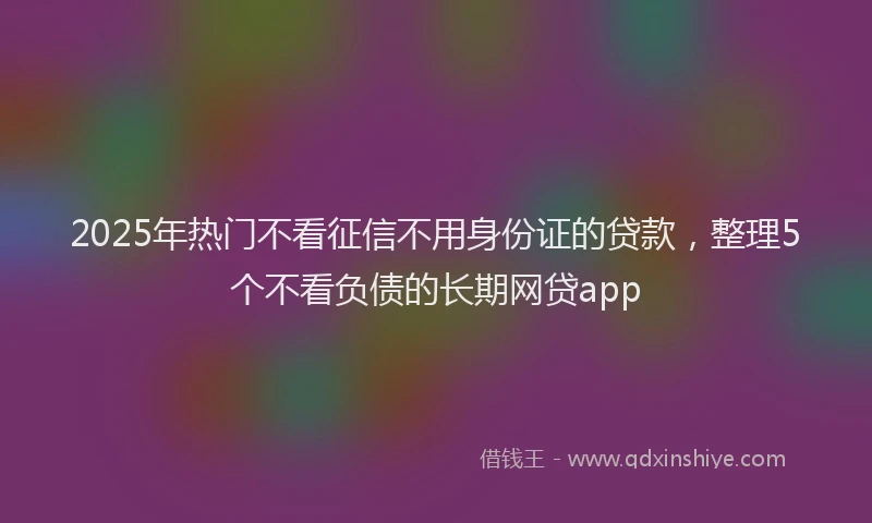 2025年热门不看征信不用身份证的贷款，整理5个不看负债的长期网贷app